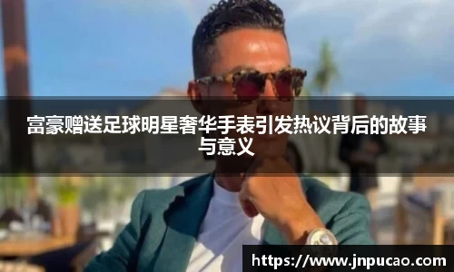 富豪赠送足球明星奢华手表引发热议背后的故事与意义