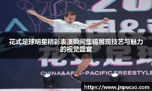 花式足球明星精彩表演瞬间集锦展现技艺与魅力的视觉盛宴