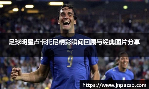 足球明星卢卡托尼精彩瞬间回顾与经典图片分享