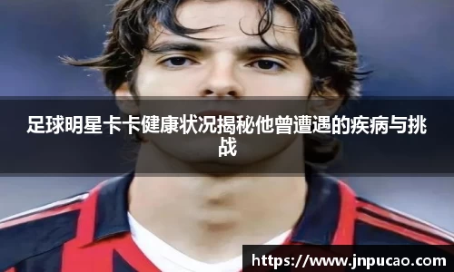 足球明星卡卡健康状况揭秘他曾遭遇的疾病与挑战
