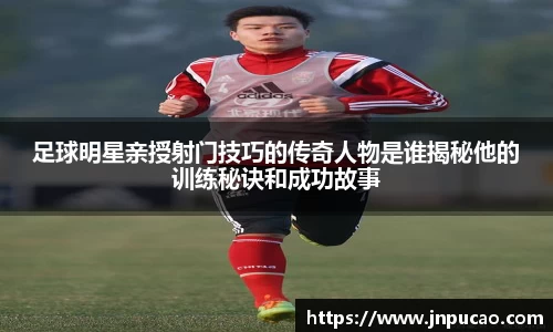 足球明星亲授射门技巧的传奇人物是谁揭秘他的训练秘诀和成功故事