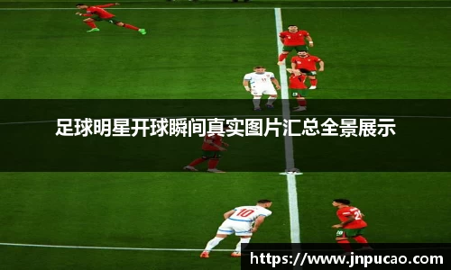 足球明星开球瞬间真实图片汇总全景展示